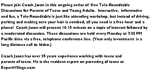 Text Box: Please join Coach Jason in this ongoing series of  free Tele-Roundtable Discussions for Parents of Teens and Young Adults.  Interactive,  informative and fun, a Tele-Roundtable is just like attending workshop, but instead of driving, parking and making sure your hair is combed, all you need is a free hour and a phone!  Coach Jason will present 10-15 minute on a topic of interest followed by a moderated discussion. These discussions are held every Monday at 7:30 PM Pacific time via a free, telephone conference line. (Your only investment  is a long distance call to Idaho.)Coach Jason has over 35 years experience working with teens and  parents of teens. He is the resident expert on parenting of teens at              ExpertVillage.com